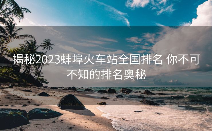 揭秘2023蚌埠火車(chē)站全國(guó)排名 你不可不知的排名奧秘