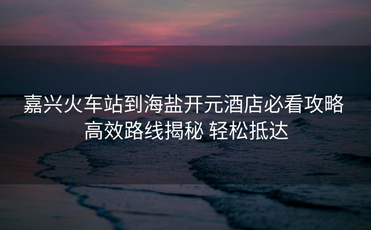 嘉興火車站到海鹽開元酒店必看攻略 高效路線揭秘 輕松抵達(dá)