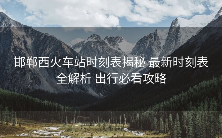 邯鄲西火車站時刻表揭秘 最新時刻表全解析 出行必看攻略