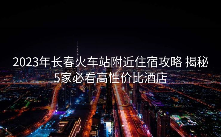 2023年長春火車站附近住宿攻略 揭秘5家必看高性價比酒店