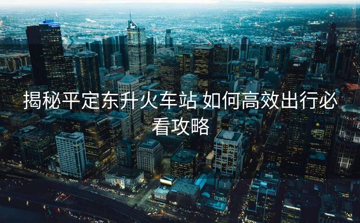 揭秘平定東升火車站 如何高效出行必看攻略