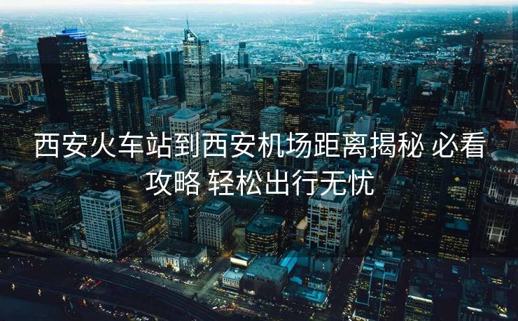 西安火車站到西安機(jī)場(chǎng)距離揭秘 必看攻略 輕松出行無憂 西安火車站到西安機(jī)場(chǎng)距離揭秘 必看攻略 輕松出行無憂